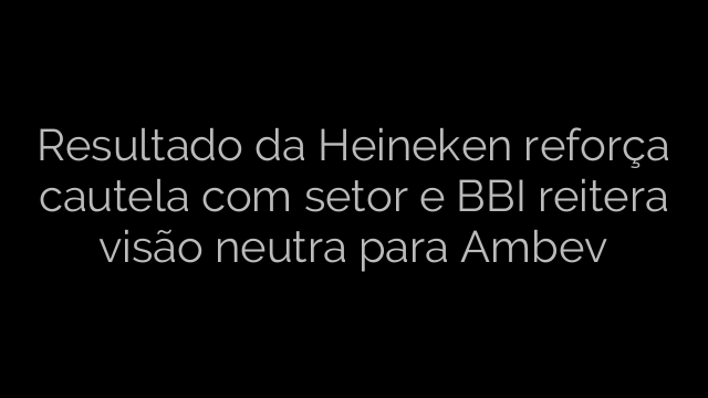​Resultado da Heineken reforça cautela com setor e BBI reitera visão neutra para Ambev 